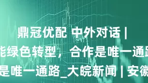 鼎冠优配 中外对话 | 中国引领智能绿色转型，合作是唯一通路_大皖新闻 | 安徽网