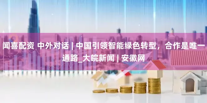 闻喜配资 中外对话 | 中国引领智能绿色转型，合作是唯一通路_大皖新闻 | 安徽网
