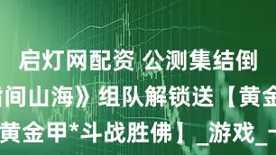 启灯网配资 公测集结倒计时！《指间山海》组队解锁送【黄金甲*斗战胜佛】_游戏_卡牌_策略