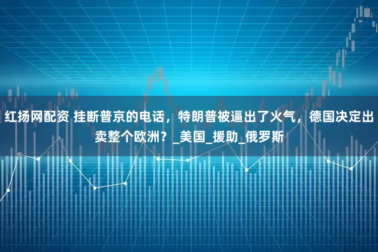 红扬网配资 挂断普京的电话，特朗普被逼出了火气，德国决定出卖整个欧洲？_美国_援助_俄罗斯