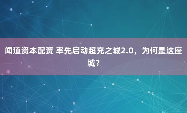 闻道资本配资 率先启动超充之城2.0，为何是这座城？