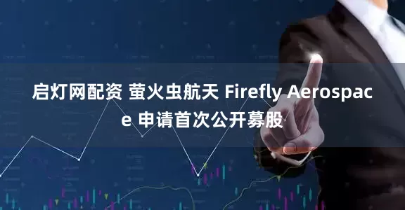 启灯网配资 萤火虫航天 Firefly Aerospace 申请首次公开募股
