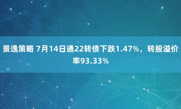 景逸策略 7月14日通22转债下跌1.47%，转股溢价率93.33%