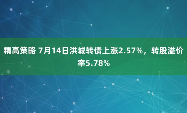 精高策略 7月14日洪城转债上涨2.57%，转股溢价率5.78%