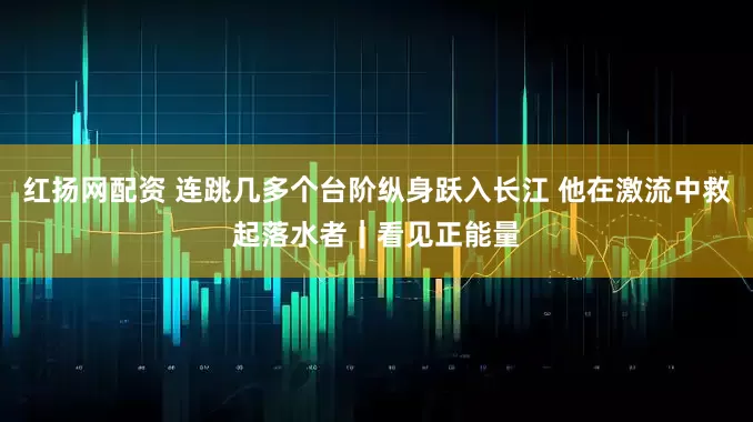 红扬网配资 连跳几多个台阶纵身跃入长江 他在激流中救起落水者｜看见正能量