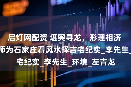 启灯网配资 堪舆寻龙，形理相济 ——杨明德老师为石家庄看风水择吉宅纪实_李先生_环境_左青龙