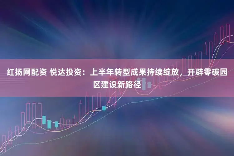 红扬网配资 悦达投资：上半年转型成果持续绽放，开辟零碳园区建设新路径