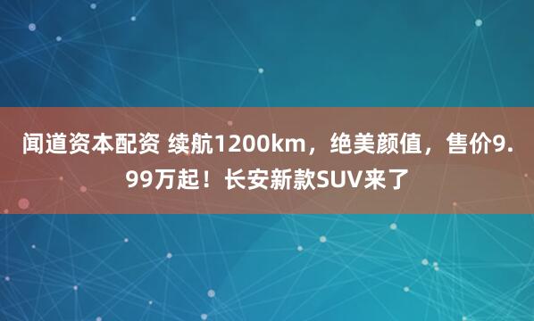 闻道资本配资 续航1200km，绝美颜值，售价9.99万起！长安新款SUV来了