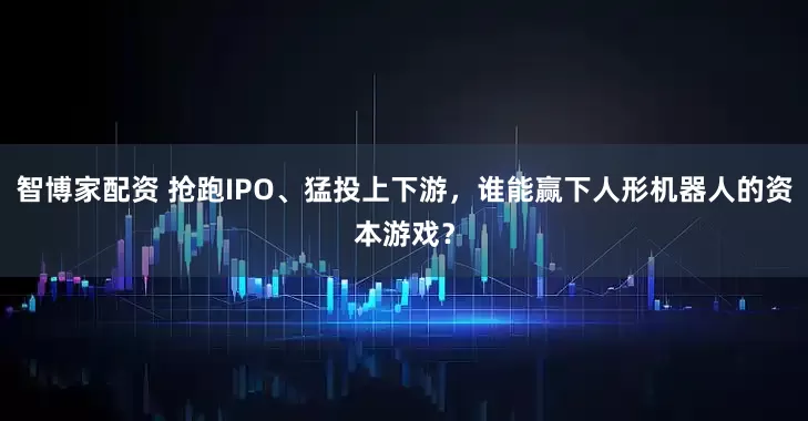 智博家配资 抢跑IPO、猛投上下游，谁能赢下人形机器人的资本游戏？