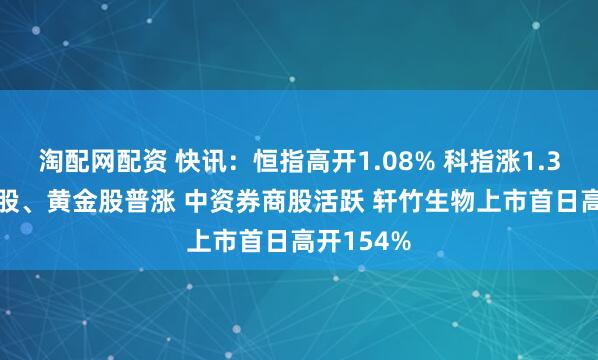 淘配网配资 快讯：恒指高开1.08% 科指涨1.31% 科网股、黄金股普涨 中资券商股活跃 轩竹生物上市首日高开154%
