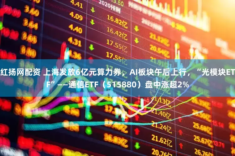 红扬网配资 上海发放6亿元算力券，AI板块午后上行，“光模块ETF”——通信ETF（515880）盘中涨超2%