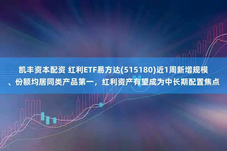 凯丰资本配资 红利ETF易方达(515180)近1周新增规模、份额均居同类产品第一，红利资产有望成为中长期配置焦点