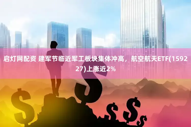启灯网配资 建军节临近军工板块集体冲高，航空航天ETF(159227)上涨近2%