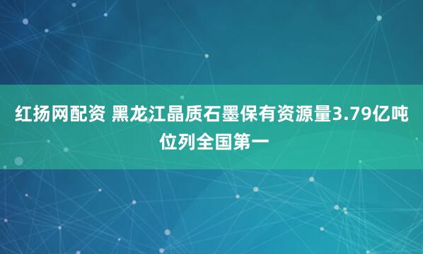 红扬网配资 黑龙江晶质石墨保有资源量3.79亿吨 位列全国第一