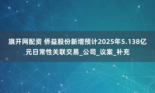 旗开网配资 侨益股份新增预计2025年5.138亿元日常性关联交易_公司_议案_补充