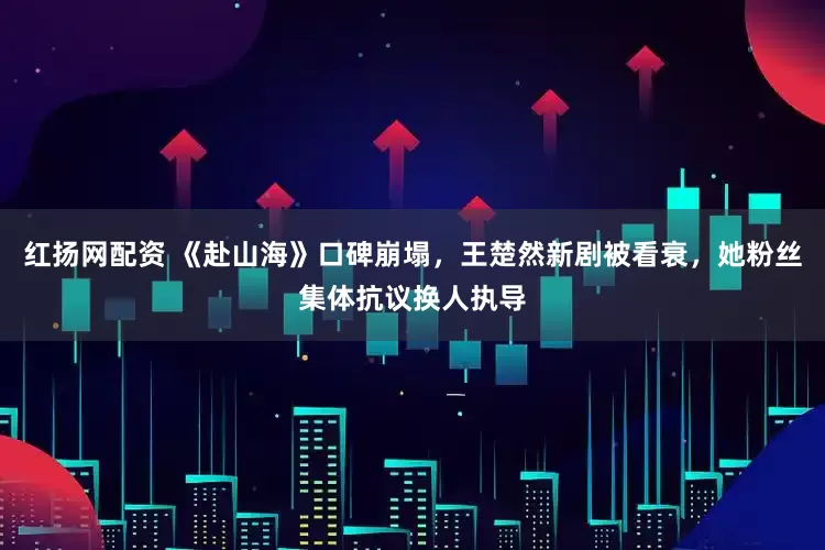 红扬网配资 《赴山海》口碑崩塌，王楚然新剧被看衰，她粉丝集体抗议换人执导
