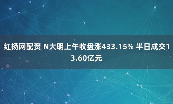红扬网配资 N大明上午收盘涨433.15% 半日成交13.60亿元